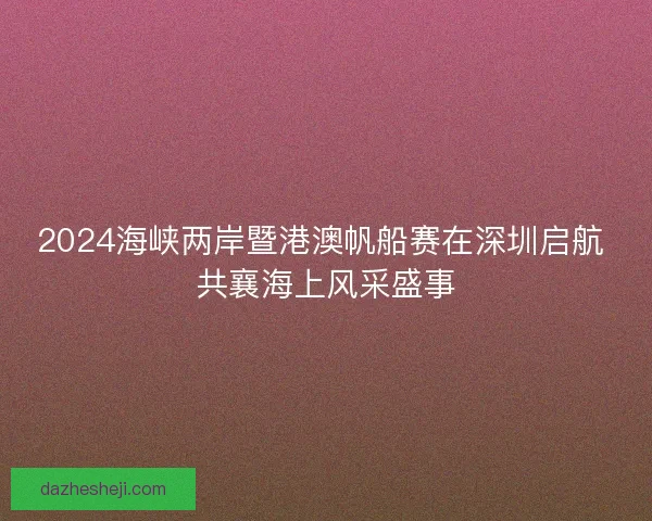 2024海峡两岸暨港澳帆船赛在深圳启航 共襄海上风采盛事