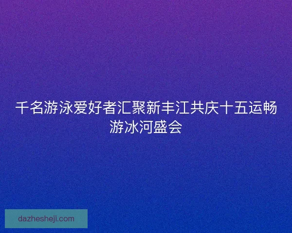 千名游泳爱好者汇聚新丰江共庆十五运畅游冰河盛会