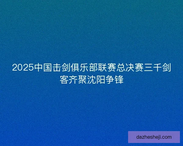 2025中国击剑俱乐部联赛总决赛三千剑客齐聚沈阳争锋