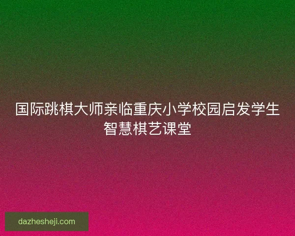 国际跳棋大师亲临重庆小学校园启发学生智慧棋艺课堂