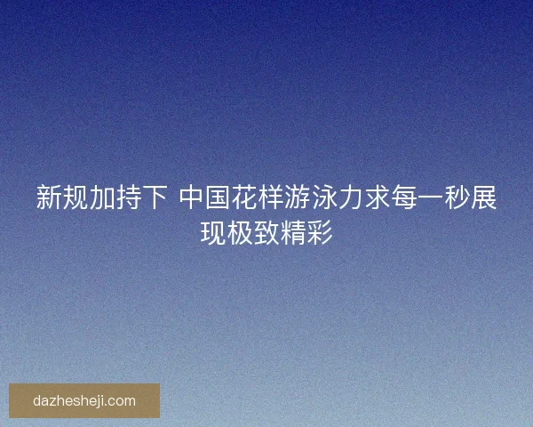 新规加持下 中国花样游泳力求每一秒展现极致精彩