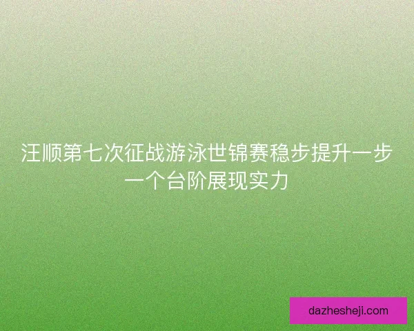 汪顺第七次征战游泳世锦赛稳步提升一步一个台阶展现实力