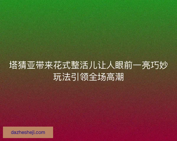 塔猜亚带来花式整活儿让人眼前一亮巧妙玩法引领全场高潮