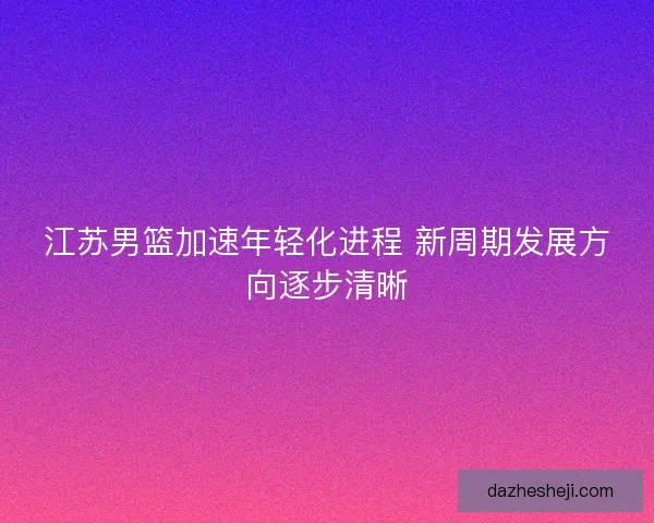 江苏男篮加速年轻化进程 新周期发展方向逐步清晰