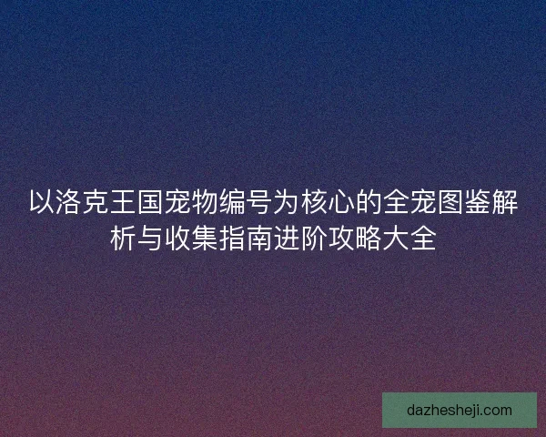 以洛克王国宠物编号为核心的全宠图鉴解析与收集指南进阶攻略大全