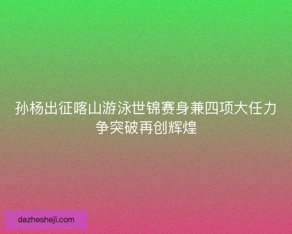 孙杨出征喀山游泳世锦赛身兼四项大任力争突破再创辉煌