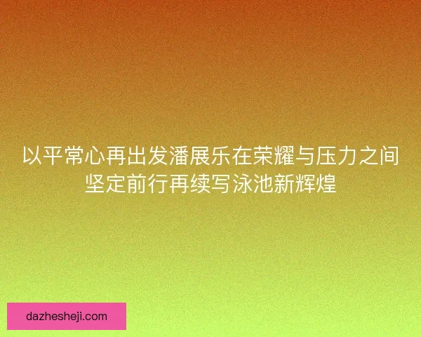 以平常心再出发潘展乐在荣耀与压力之间坚定前行再续写泳池新辉煌