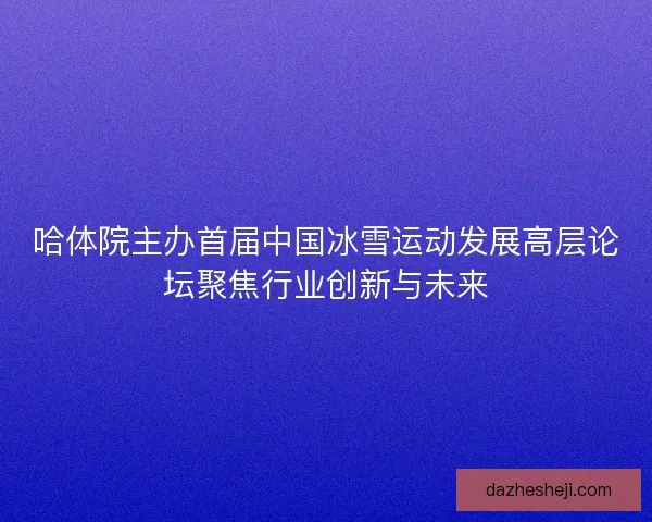 哈体院主办首届中国冰雪运动发展高层论坛聚焦行业创新与未来